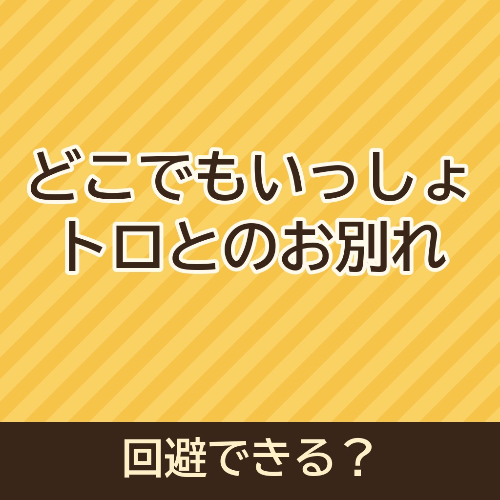 どこでもいっしょでトラウマ!?トロがいなくなるお別れは回避できる？