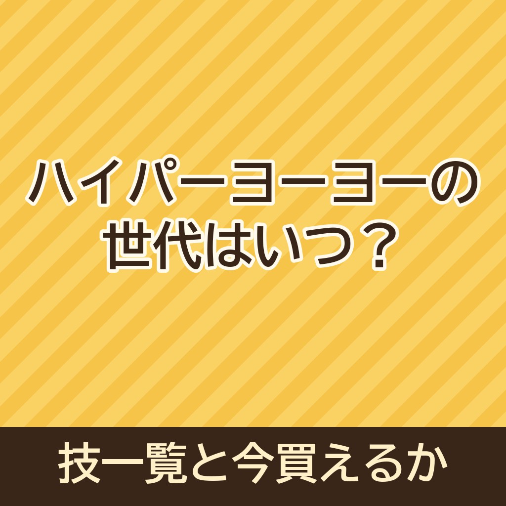 ハイパーヨーヨーの世代はいつ？技一覧や今買えるかもご紹介！